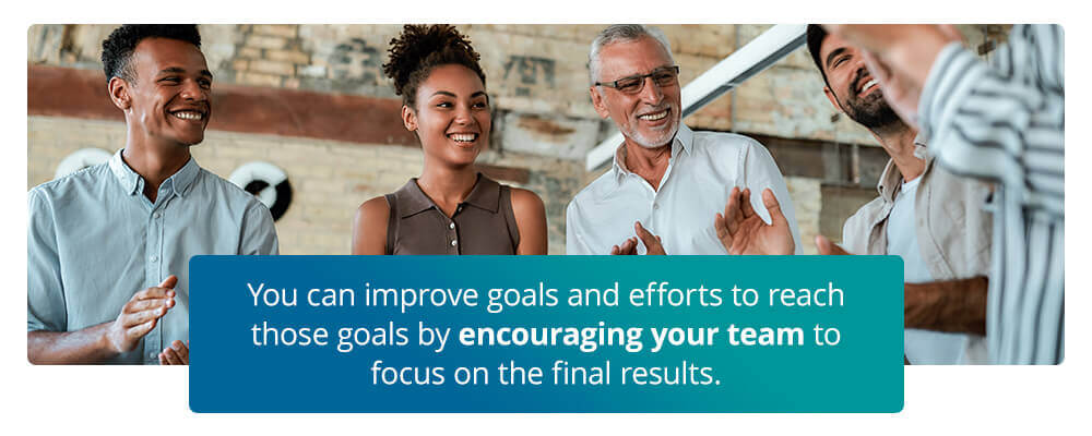 You can improve goals and efforts to reach those goals by encouraging your team to focus on the final results.