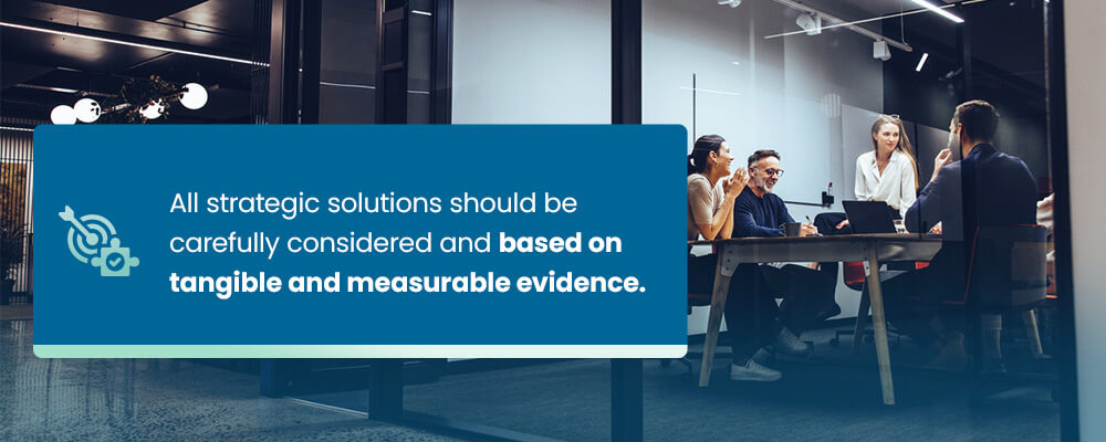 All strategic solutions should be carefully considered and based on tangible and measurable evidence.